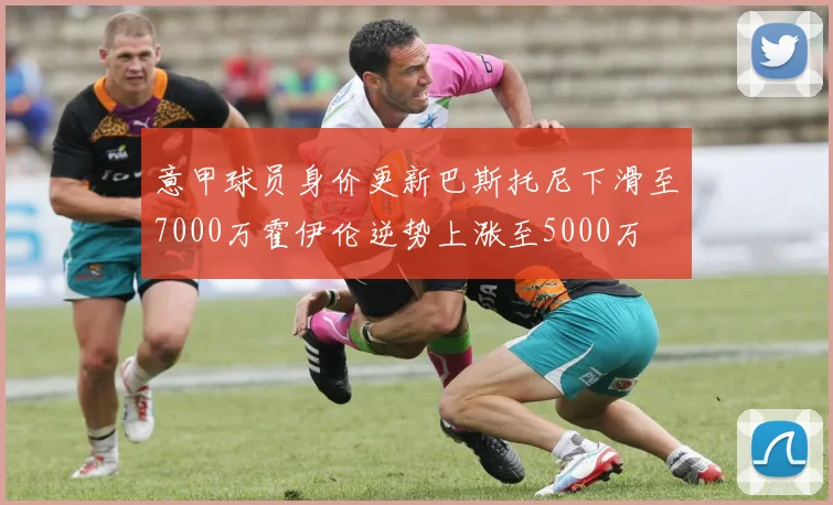 意甲球员身价更新巴斯托尼下滑至7000万霍伊伦逆势上涨至5000万
