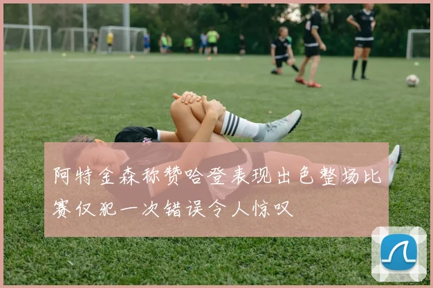 阿特金森称赞哈登表现出色整场比赛仅犯一次错误令人惊叹