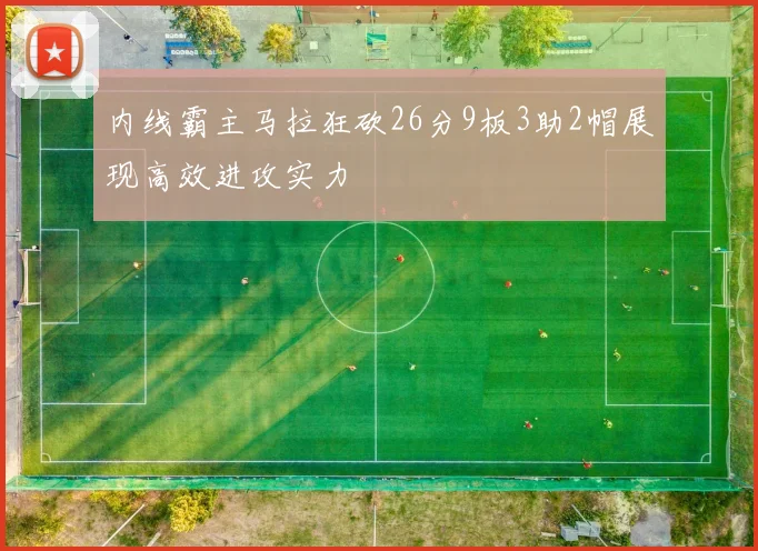 内线霸主马拉狂砍26分9板3助2帽展现高效进攻实力