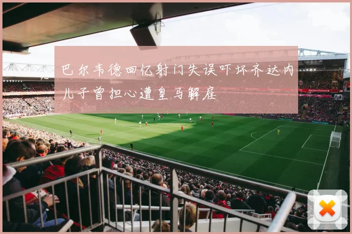 巴尔韦德回忆射门失误吓坏齐达内儿子曾担心遭皇马解雇