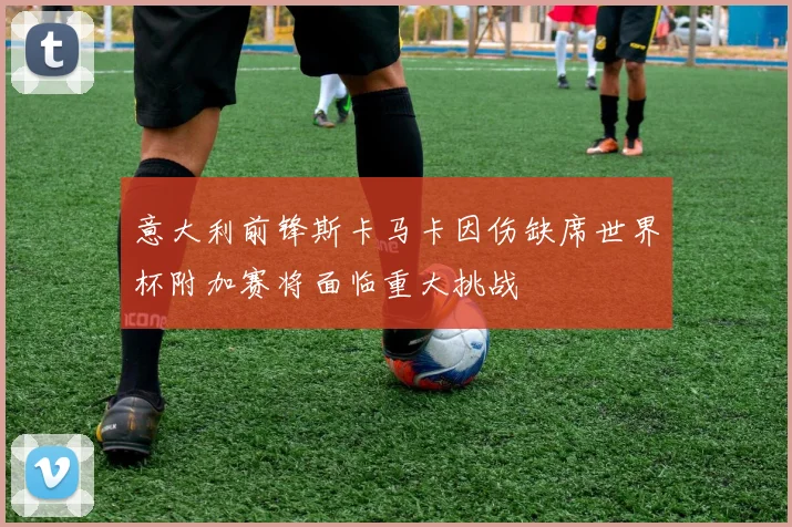 意大利前锋斯卡马卡因伤缺席世界杯附加赛将面临重大挑战