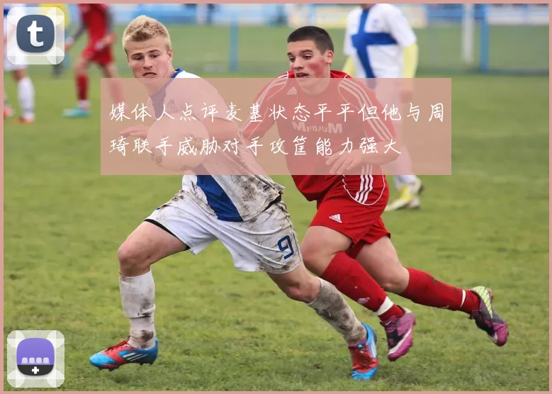 媒体人点评麦基状态平平但他与周琦联手威胁对手攻筐能力强大