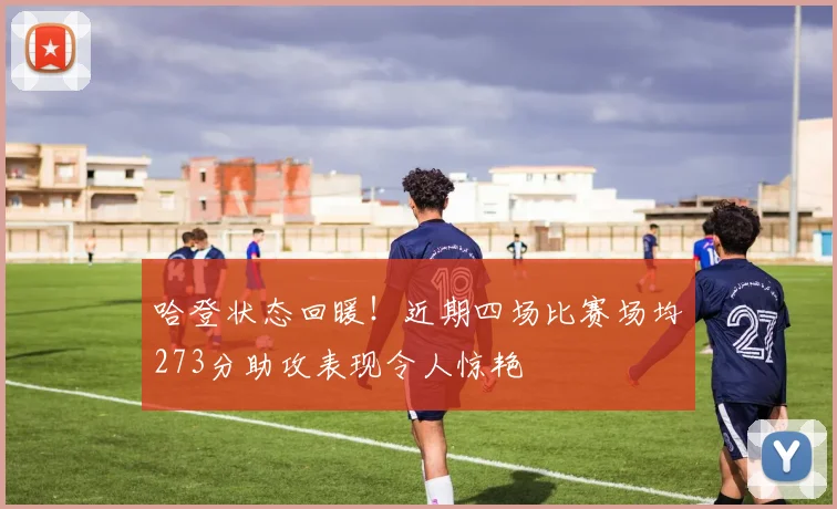 哈登状态回暖！近期四场比赛场均273分助攻表现令人惊艳