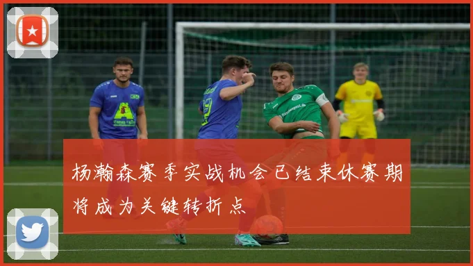杨瀚森赛季实战机会已结束休赛期将成为关键转折点