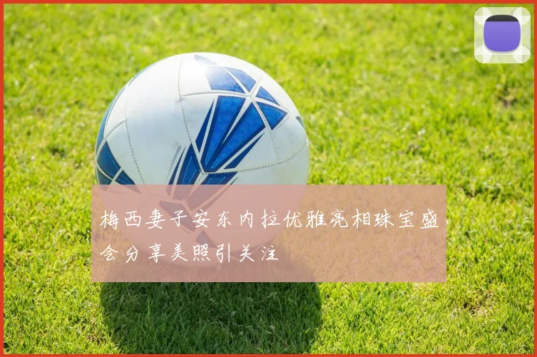 梅西妻子安东内拉优雅亮相珠宝盛会分享美照引关注