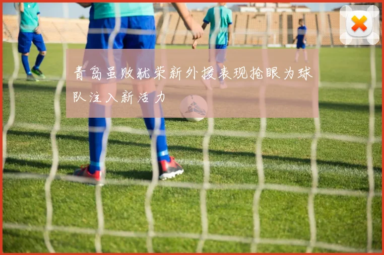 青岛虽败犹荣新外援表现抢眼为球队注入新活力