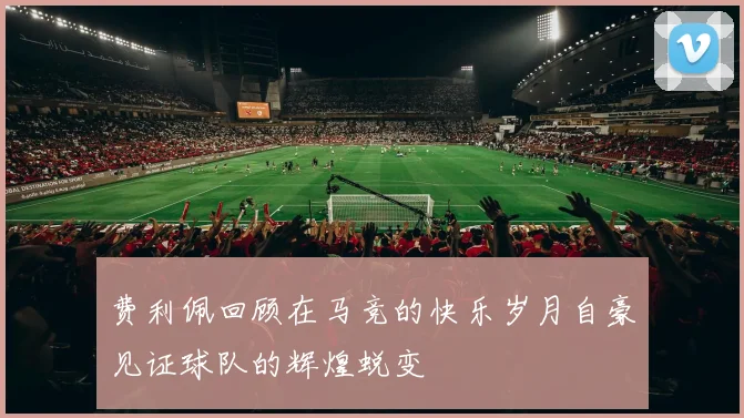 费利佩回顾在马竞的快乐岁月自豪见证球队的辉煌蜕变