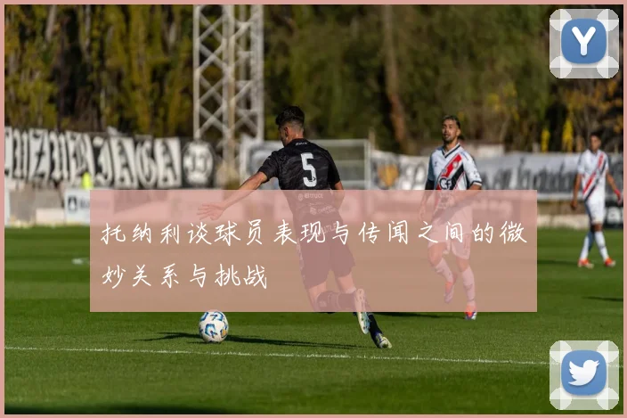 托纳利谈球员表现与传闻之间的微妙关系与挑战