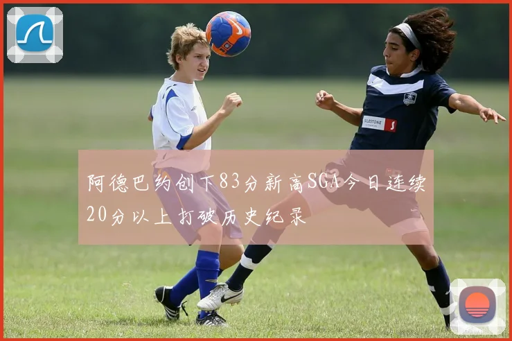 阿德巴约创下83分新高SGA今日连续20分以上打破历史纪录