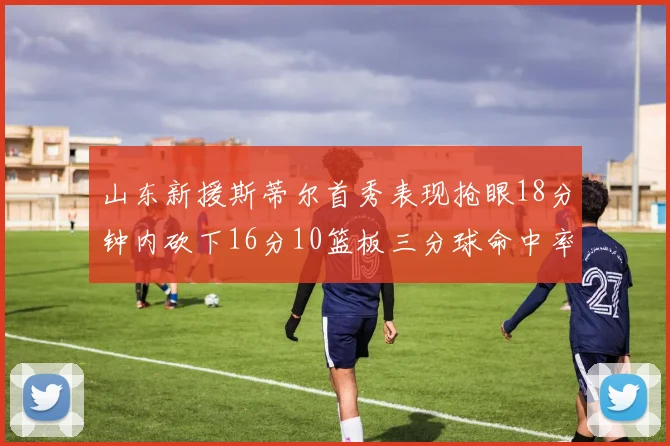山东新援斯蒂尔首秀表现抢眼18分钟内砍下16分10篮板三分球命中率高达66